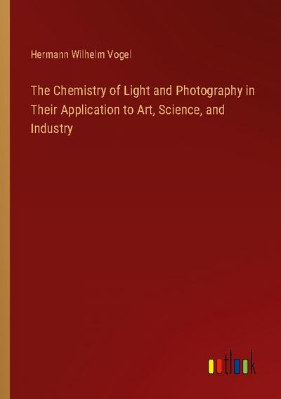 The Chemistry of Light and Photography in Their Application to Art, Science, and Industry