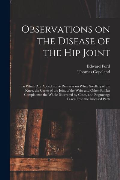 Observations on the Disease of the Hip Joint: to Which Are Added, Some Remarks on White Swelling of the Knee, the Caries of the Joint of the Wrist and