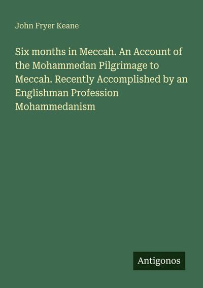 Six months in Meccah. An Account of the Mohammedan Pilgrimage to Meccah. Recently Accomplished by an Englishman Profession Mohammedanism