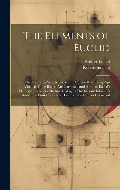 The Elements of Euclid: The Errors, by Which Theon, Or Others, Have Long Ago Vitiated These Books, Are Corrected and Some of Euclid’s Demonstr