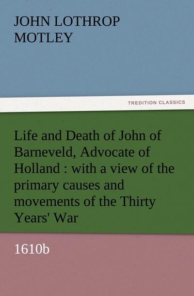Life and Death of John of Barneveld, Advocate of Holland : with a view of the primary causes and movements of the Thirty Years' War, 1610b - John Lothrop Motley