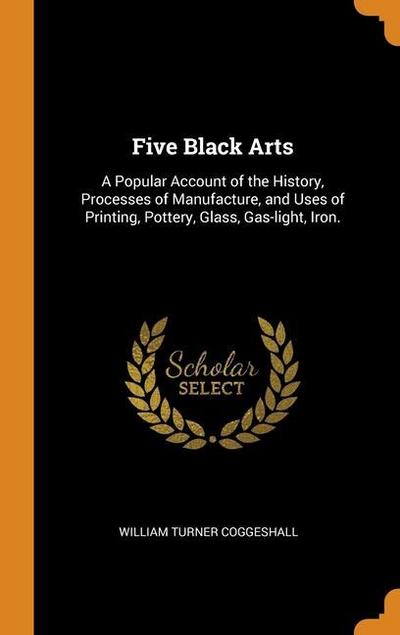 Five Black Arts: A Popular Account of the History, Processes of Manufacture, and Uses of Printing, Pottery, Glass, Gas-light, Iron.