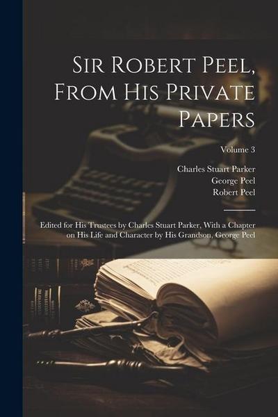 Sir Robert Peel, From his Private Papers: Edited for his Trustees by Charles Stuart Parker, With a Chapter on his Life and Character by his Grandson