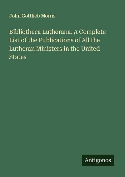 Bibliotheca Lutherana. A Complete List of the Publications of All the Lutheran Ministers in the United States