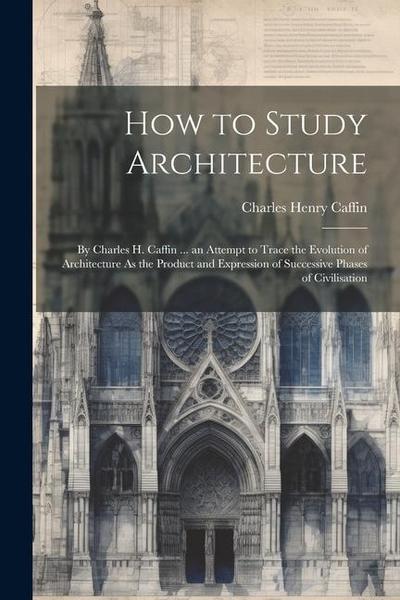 How to Study Architecture: By Charles H. Caffin ... an Attempt to Trace the Evolution of Architecture As the Product and Expression of Successive