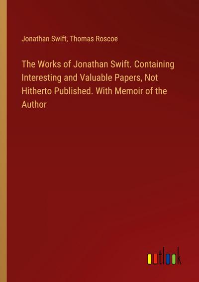 The Works of Jonathan Swift. Containing Interesting and Valuable Papers, Not Hitherto Published. With Memoir of the Author