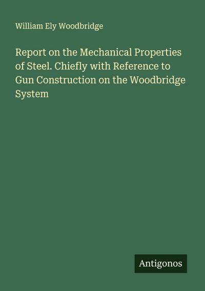 Report on the Mechanical Properties of Steel. Chiefly with Reference to Gun Construction on the Woodbridge System