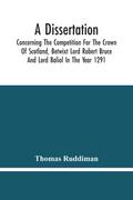 A Dissertation; Concerning The Competition For The Crown Of Scotland, Betwixt Lord Robert Bruce And Lord Baliol In The Year 1291; Wherein Is Proved, That By The Laws Of God And Of Nature, By The Civil Feudal Laws, And Particularly By The Fundamental Law A