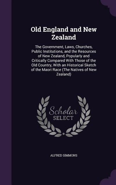 Old England and New Zealand: The Government, Laws, Churches, Public Institutions, and the Resources of New Zealand, Popularly and Critically Compar