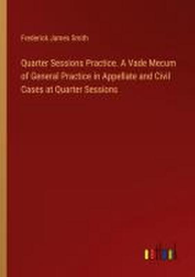 Quarter Sessions Practice. A Vade Mecum of General Practice in Appellate and Civil Cases at Quarter Sessions