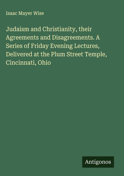 Judaism and Christianity, their Agreements and Disagreements. A Series of Friday Evening Lectures, Delivered at the Plum Street Temple, Cincinnati, Ohio