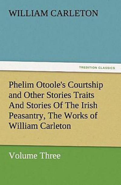 Phelim Otoole’s Courtship and Other Stories Traits And Stories Of The Irish Peasantry, The Works of William Carleton, Volume Three