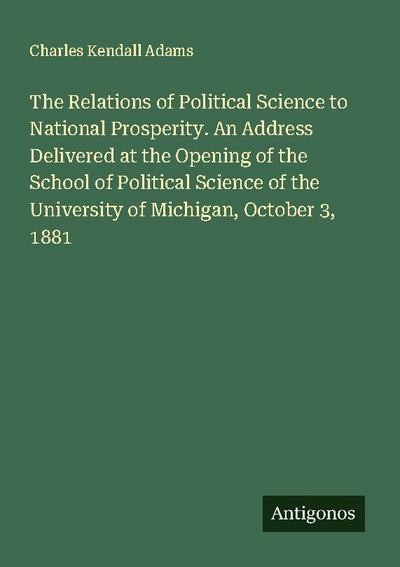 The Relations of Political Science to National Prosperity. An Address Delivered at the Opening of the School of Political Science of the University of Michigan, October 3, 1881