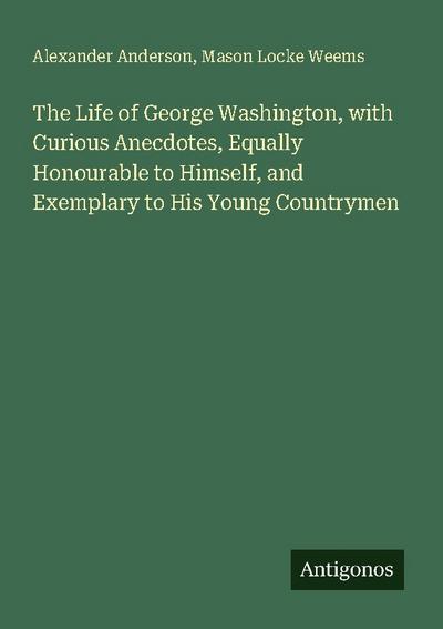 The Life of George Washington, with Curious Anecdotes, Equally Honourable to Himself, and Exemplary to His Young Countrymen