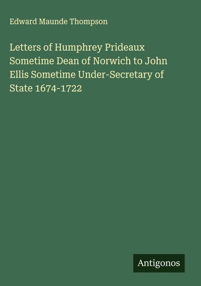 Letters of Humphrey Prideaux Sometime Dean of Norwich to John Ellis Sometime Under-Secretary of State 1674-1722