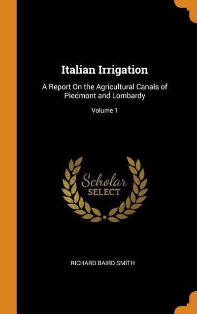 Italian Irrigation: A Report on the Agricultural Canals of Piedmont and Lombardy; Volume 1