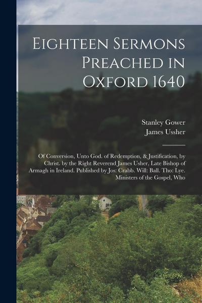 Eighteen Sermons Preached in Oxford 1640: Of Conversion, Unto God. of Redemption, & Justification, by Christ. by the Right Reverend James Usher, Late