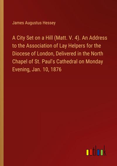 A City Set on a Hill (Matt. V. 4). An Address to the Association of Lay Helpers for the Diocese of London, Delivered in the North Chapel of St. Paul’s Cathedral on Monday Evening, Jan. 10, 1876