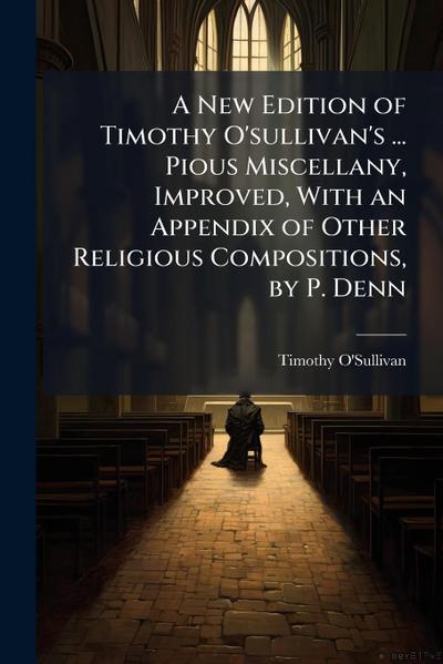 A New Edition of Timothy O’sullivan’s ... Pious Miscellany, Improved, With an Appendix of Other Religious Compositions, by P. Denn