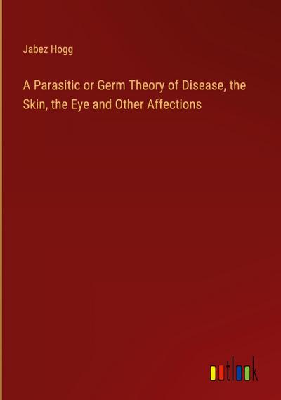 A Parasitic or Germ Theory of Disease, the Skin, the Eye and Other Affections