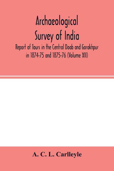 Archaeological survey of india, Report of Tours in the Central Doab and Gorakhpur in 1874-75 and 1875-76 (Volume XII)