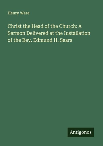 Christ the Head of the Church: A Sermon Delivered at the Installation of the Rev. Edmund H. Sears