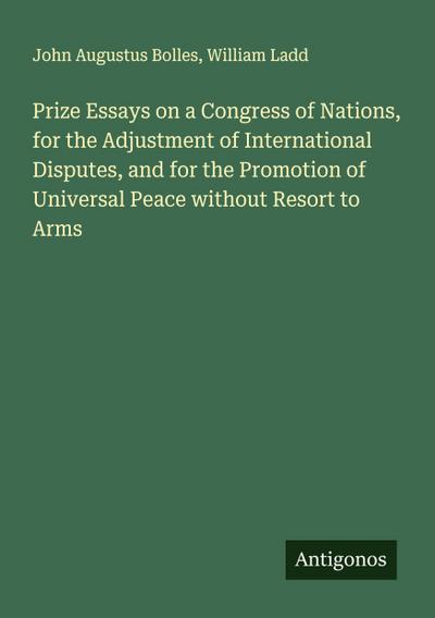 Prize Essays on a Congress of Nations, for the Adjustment of International Disputes, and for the Promotion of Universal Peace without Resort to Arms