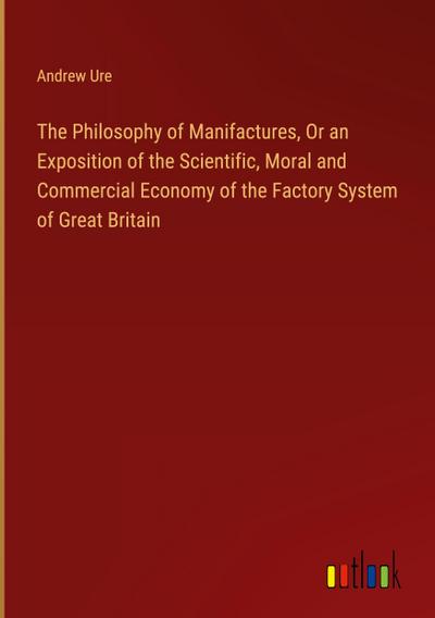 The Philosophy of Manifactures, Or an Exposition of the Scientific, Moral and Commercial Economy of the Factory System of Great Britain
