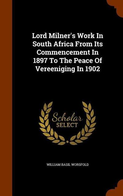 Lord Milner’s Work In South Africa From Its Commencement In 1897 To The Peace Of Vereeniging In 1902