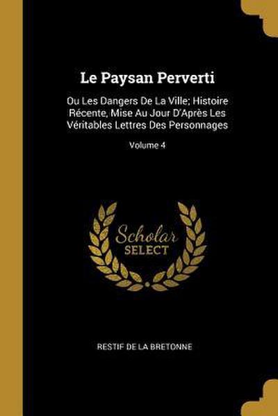 Le Paysan Perverti: Ou Les Dangers De La Ville; Histoire Récente, Mise Au Jour D’Après Les Véritables Lettres Des Personnages; Volume 4