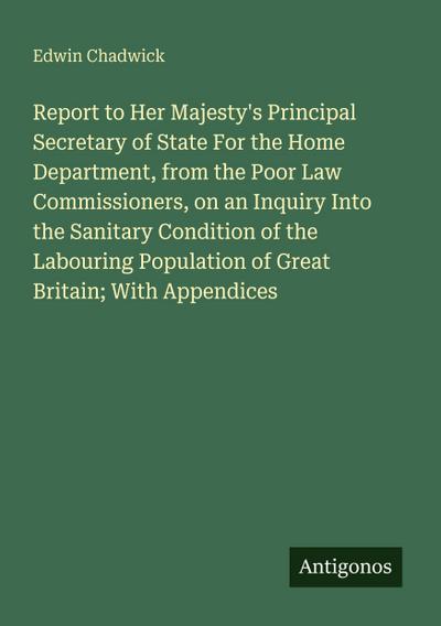 Report to Her Majesty’s Principal Secretary of State For the Home Department, from the Poor Law Commissioners, on an Inquiry Into the Sanitary Condition of the Labouring Population of Great Britain; With Appendices