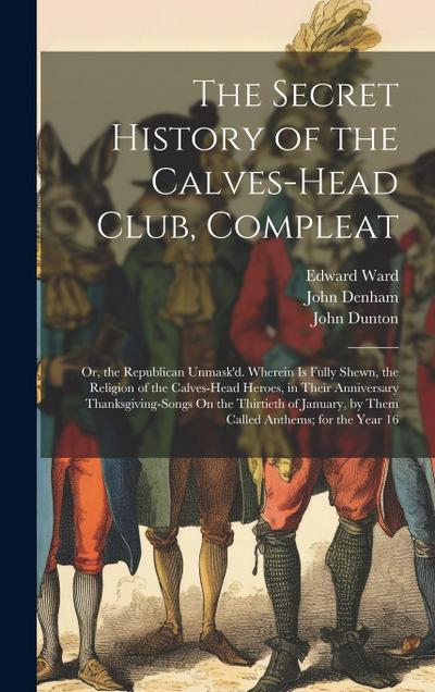 The Secret History of the Calves-Head Club, Compleat: Or, the Republican Unmask’d. Wherein Is Fully Shewn, the Religion of the Calves-Head Heroes, in