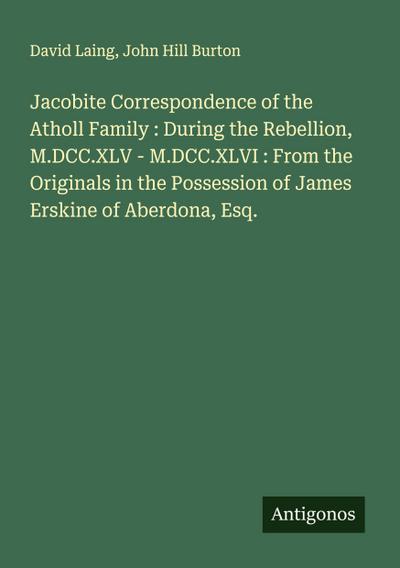 Jacobite Correspondence of the Atholl Family : During the Rebellion, M.DCC.XLV - M.DCC.XLVI : From the Originals in the Possession of James Erskine of Aberdona, Esq.