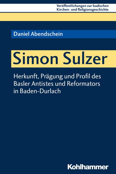 Simon Sulzer: Herkunft, Prägung und Profil des Basler Antistes und Reformators in Baden-Durlach (Veröffentlichungen zur badischen Kirchen- und Religionsgeschichte, 9, Band 9)