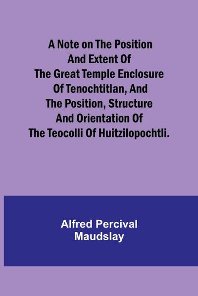 A note on the position and extent of the great temple enclosure of Tenochtitlan, and the position, structure and orientation of the Teocolli of Huitzilopochtli.