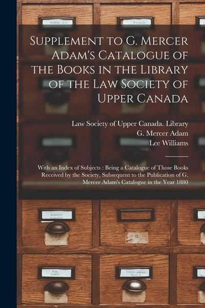 Supplement to G. Mercer Adam’s Catalogue of the Books in the Library of the Law Society of Upper Canada [microform]: With an Index of Subjects: Being