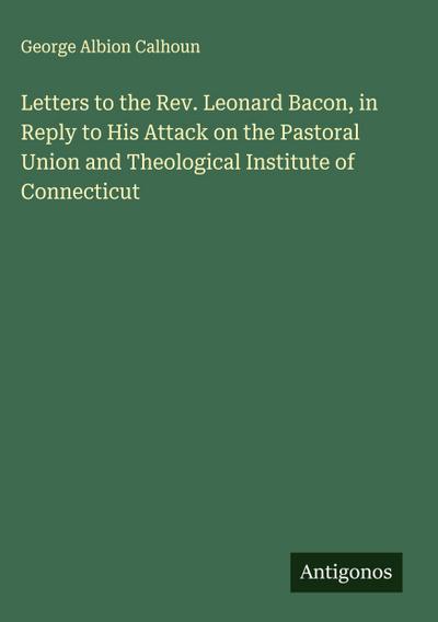 Letters to the Rev. Leonard Bacon, in Reply to His Attack on the Pastoral Union and Theological Institute of Connecticut