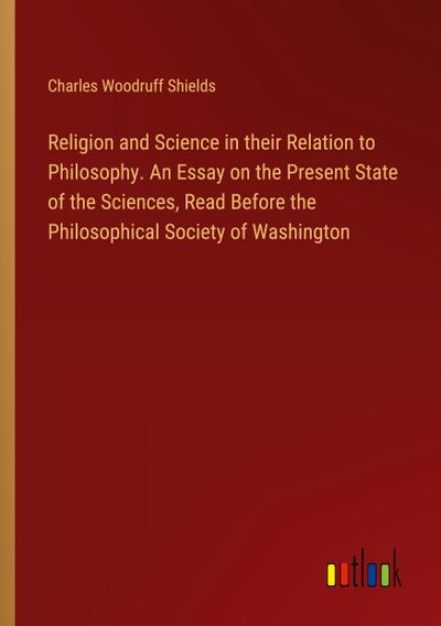 Religion and Science in their Relation to Philosophy. An Essay on the Present State of the Sciences, Read Before the Philosophical Society of Washington
