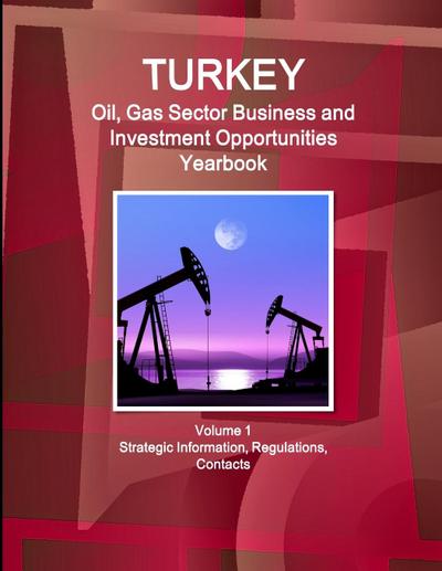 Turkey Oil, Gas Sector Business and Investment Opportunities Yearbook Volume 1 Strategic Information, Regulations, Contacts