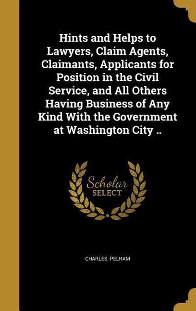 Hints and Helps to Lawyers, Claim Agents, Claimants, Applicants for Position in the Civil Service, and All Others Having Business of Any Kind With the Government at Washington City ..