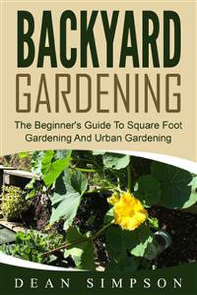 Backyard Gardening: The Beginner’s Guide To Square Foot Gardening And Urban Gardening