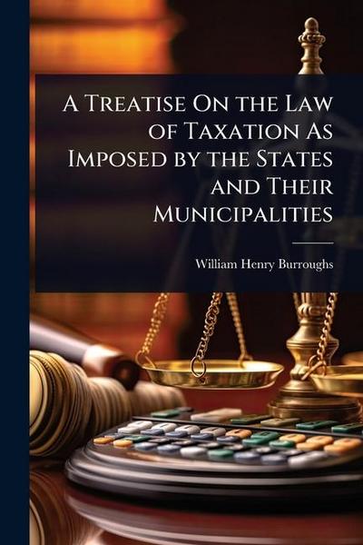 A Treatise On the Law of Taxation As Imposed by the States and Their Municipalities