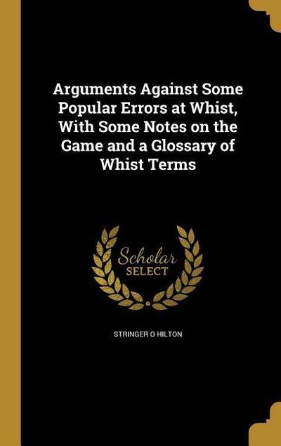 Arguments Against Some Popular Errors at Whist, With Some Notes on the Game and a Glossary of Whist Terms