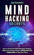 Mind Hacking Secrets: How to Overcome Self-sabotaging Thinking, Master Your Focus and Live a Successful and Positive Life on Your Own Terms