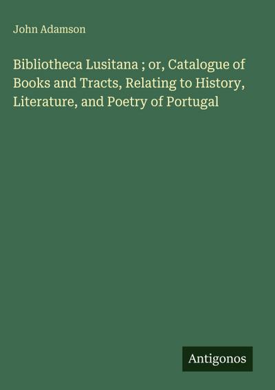 Bibliotheca Lusitana ; or, Catalogue of Books and Tracts, Relating to History, Literature, and Poetry of Portugal