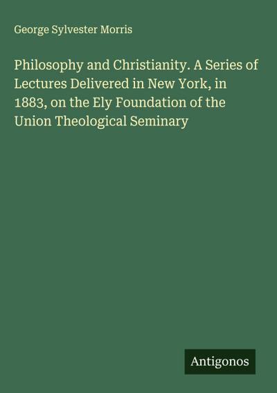 Philosophy and Christianity. A Series of Lectures Delivered in New York, in 1883, on the Ely Foundation of the Union Theological Seminary