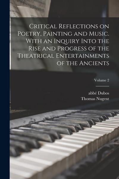 Critical Reflections on Poetry, Painting and Music. With an Inquiry Into the Rise and Progress of the Theatrical Entertainments of the Ancients; Volum