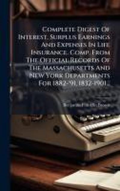 Complete Digest Of Interest, Surplus Earnings And Expenses In Life Insurance. Comp. From The Official Records Of The Massachusetts And New York Departments For 1882-’91, 1832-1901...