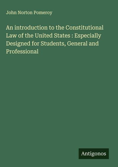An introduction to the Constitutional Law of the United States : Especially Designed for Students, General and Professional
