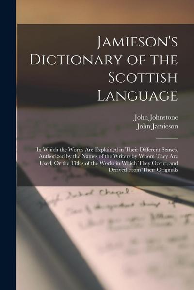 Jamieson’s Dictionary of the Scottish Language: In Which the Words Are Explained in Their Different Senses, Authorized by the Names of the Writers by